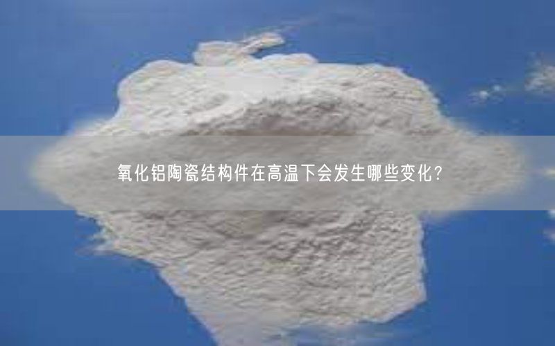 氧化铝陶瓷结构件在高温下会发生哪些变化？